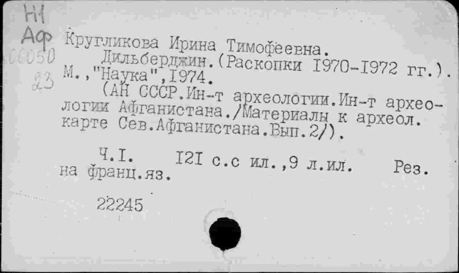 ﻿ni
Дф Кругликова Ирина Тимофеевна.
"■ М. ,”Hawa^I974* Раскопки 1970-1972 гг.).
СССР.Ин-т археологии.Ин-т археологии Афганистана./Йатепиаим w 60 карте Сев.Афганистана.Вып.2/). ~	'
на дфанц.яз.121 °*С	’9 л,ил* Рез-
22245 ’